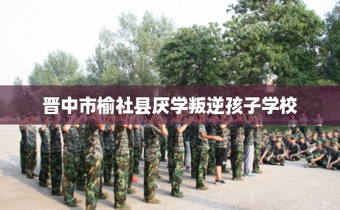 晋中市榆社县厌学叛逆孩子学校 晋中市榆社县厌学叛逆孩子学校
