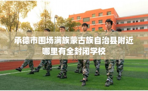 承德市围场满族蒙古族自治县附近哪里有全封闭学校 承德市围场满族蒙古族自治县附近哪里有全封闭学校