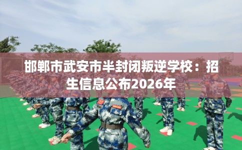 邯郸市武安市半封闭叛逆学校：招生信息公布2026年
