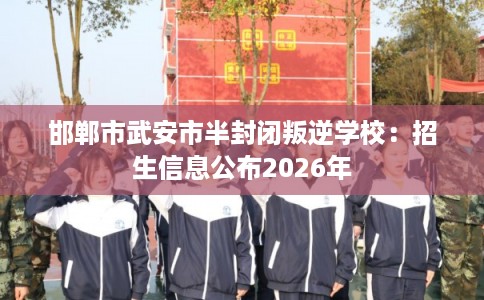 邯郸市武安市半封闭叛逆学校：招生信息公布2026年