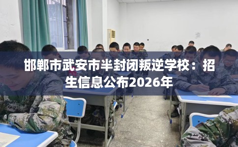 邯郸市武安市半封闭叛逆学校：招生信息公布2026年