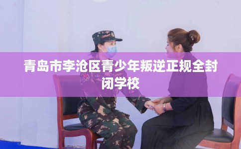 青岛市李沧区青少年叛逆正规全封闭学校 青岛市李沧区青少年叛逆正规全封闭学校