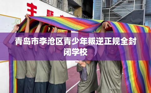 青岛市李沧区青少年叛逆正规全封闭学校 青岛市李沧区青少年叛逆正规全封闭学校