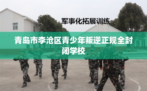 青岛市李沧区青少年叛逆正规全封闭学校 青岛市李沧区青少年叛逆正规全封闭学校