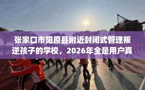 张家口市阳原县附近封闭式管理叛逆孩子的学校,2026年全是用户真评! 张家口市阳原县附近封闭式管理叛逆孩子的学校,2026年全是用户真评!