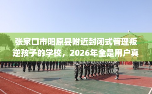 张家口市阳原县附近封闭式管理叛逆孩子的学校,2026年全是用户真评! 张家口市阳原县附近封闭式管理叛逆孩子的学校,2026年全是用户真评!