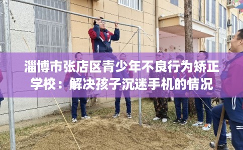 淄博市张店区青少年不良行为矫正学校：解决孩子沉迷手机的情况