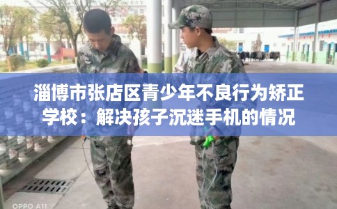 淄博市张店区青少年不良行为矫正学校：解决孩子沉迷手机的情况