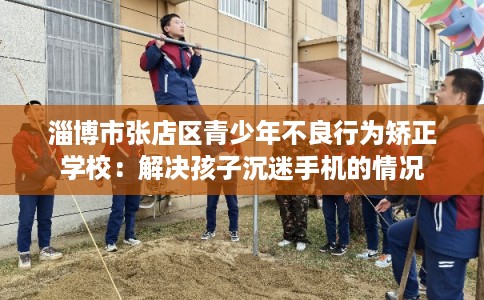 淄博市张店区青少年不良行为矫正学校：解决孩子沉迷手机的情况