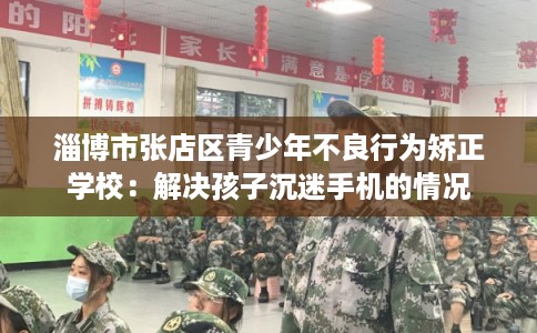 淄博市张店区青少年不良行为矫正学校：解决孩子沉迷手机的情况