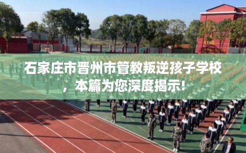 石家庄市晋州市管教叛逆孩子学校,本篇为您深度揭示! 石家庄市晋州市管教叛逆孩子学校,本篇为您深度揭示!