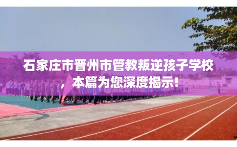 石家庄市晋州市管教叛逆孩子学校,本篇为您深度揭示! 石家庄市晋州市管教叛逆孩子学校,本篇为您深度揭示!
