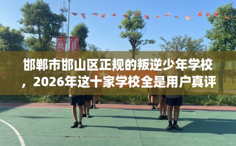 邯郸市邯山区正规的叛逆少年学校，2026年这十家学校全是用户真评!