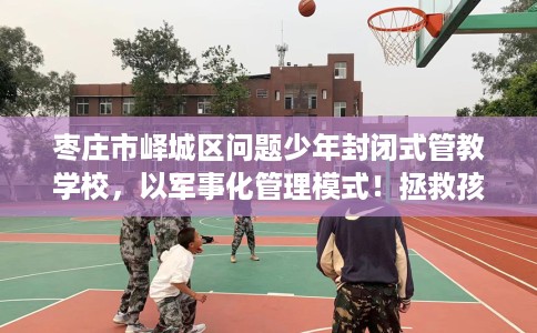 枣庄市峄城区问题少年封闭式管教学校，以军事化管理模式！拯救孩子！