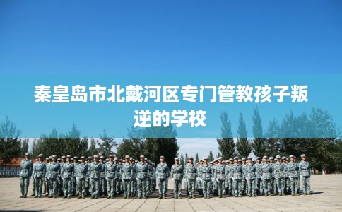 秦皇岛市北戴河区专门管教孩子叛逆的学校 秦皇岛市北戴河区专门管教孩子叛逆的学校