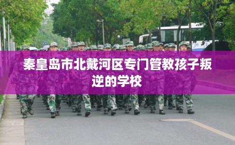 秦皇岛市北戴河区专门管教孩子叛逆的学校 秦皇岛市北戴河区专门管教孩子叛逆的学校