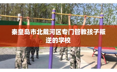 秦皇岛市北戴河区专门管教孩子叛逆的学校 秦皇岛市北戴河区专门管教孩子叛逆的学校