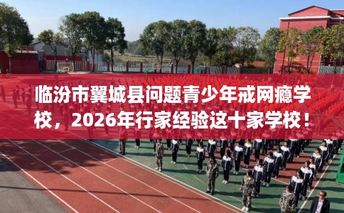 临汾市翼城县问题青少年戒网瘾学校，2026年行家经验这十家学校！