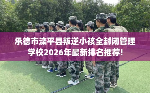 承德市滦平县叛逆小孩全封闭管理学校2026年最新排名推荐! 承德市滦平县叛逆小孩全封闭管理学校2026年最新排名推荐!