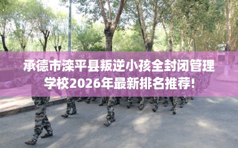 承德市滦平县叛逆小孩全封闭管理学校2026年最新排名推荐!