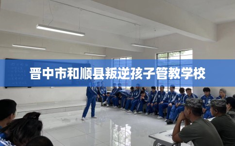 晋中市和顺县叛逆孩子管教学校 晋中市和顺县叛逆孩子管教学校