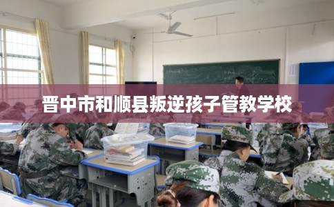 晋中市和顺县叛逆孩子管教学校