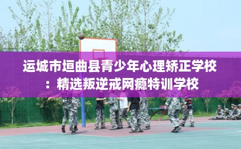 运城市垣曲县青少年心理矫正学校:精选叛逆戒网瘾特训学校 运城市垣曲县青少年心理矫正学校:精选叛逆戒网瘾特训学校