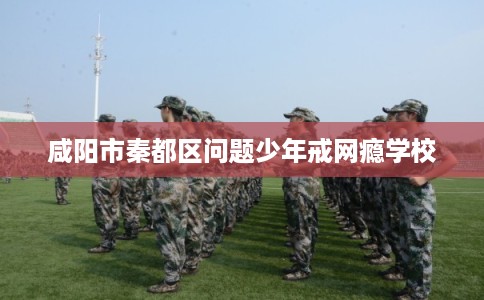 咸阳市秦都区问题少年戒网瘾学校
