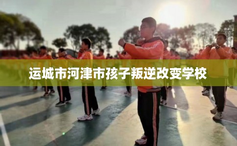 运城市河津市孩子叛逆改变学校
