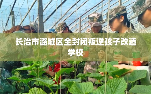 长治市潞城区全封闭叛逆孩子改造学校