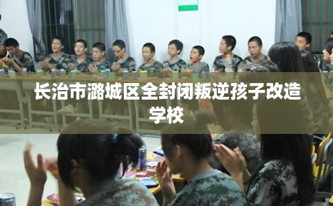 长治市潞城区全封闭叛逆孩子改造学校