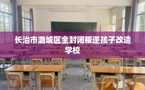 长治市潞城区全封闭叛逆孩子改造学校