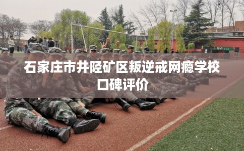 石家庄市井陉矿区叛逆戒网瘾学校口碑评价
