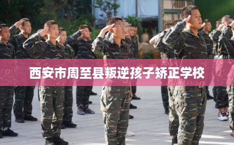 西安市周至县叛逆孩子矫正学校