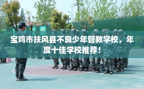 宝鸡市扶风县不良少年管教学校,年度十佳学校推荐! 宝鸡市扶风县不良少年管教学校,年度十佳学校推荐!