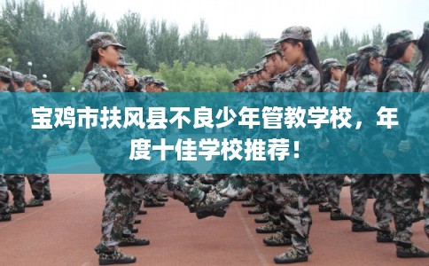 宝鸡市扶风县不良少年管教学校,年度十佳学校推荐! 宝鸡市扶风县不良少年管教学校,年度十佳学校推荐!