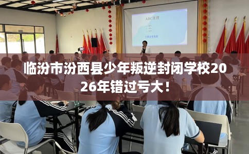 临汾市汾西县少年叛逆封闭学校2026年错过亏大！