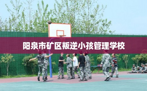 阳泉市矿区叛逆小孩管理学校