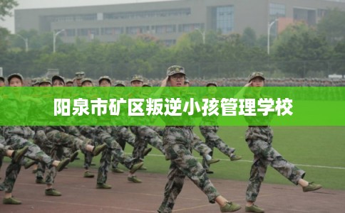 阳泉市矿区叛逆小孩管理学校