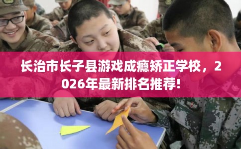 长治市长子县游戏成瘾矫正学校,2026年最新排名推荐! 长治市长子县游戏成瘾矫正学校,2026年最新排名推荐!
