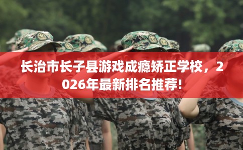 长治市长子县游戏成瘾矫正学校,2026年最新排名推荐! 长治市长子县游戏成瘾矫正学校,2026年最新排名推荐!