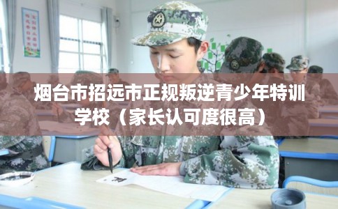 烟台市招远市正规叛逆青少年特训学校（家长认可度很高）