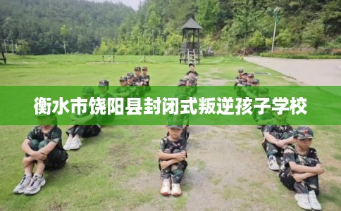衡水市饶阳县封闭式叛逆孩子学校