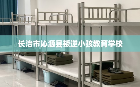 长治市沁源县叛逆小孩教育学校 长治市沁源县叛逆小孩教育学校