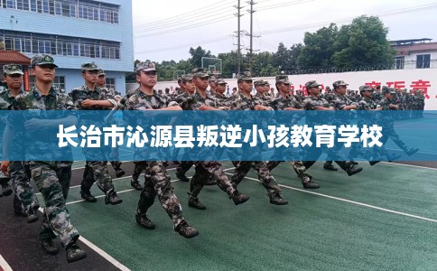 长治市沁源县叛逆小孩教育学校 长治市沁源县叛逆小孩教育学校