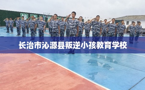 长治市沁源县叛逆小孩教育学校 长治市沁源县叛逆小孩教育学校