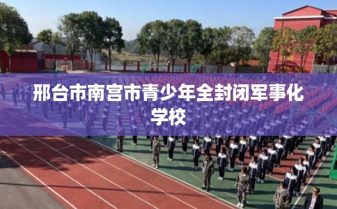 邢台市南宫市青少年全封闭军事化学校
