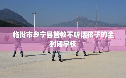 临汾市乡宁县管教不听话孩子的全封闭学校 临汾市乡宁县管教不听话孩子的全封闭学校