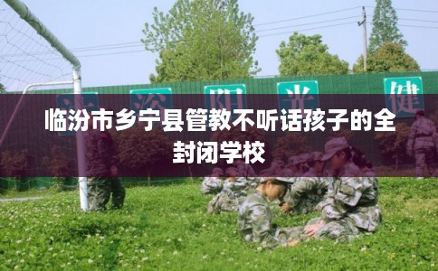 临汾市乡宁县管教不听话孩子的全封闭学校 临汾市乡宁县管教不听话孩子的全封闭学校