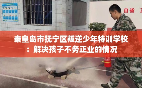 秦皇岛市抚宁区叛逆少年特训学校:解决孩子不务正业的情况 秦皇岛市抚宁区叛逆少年特训学校:解决孩子不务正业的情况